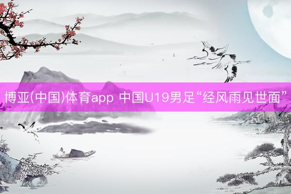博亚(中国)体育app 中国U19男足“经风雨见世面”