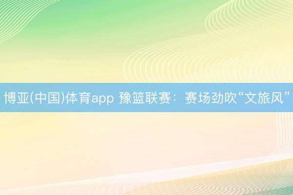 博亚(中国)体育app 豫篮联赛：赛场劲吹“文旅风”