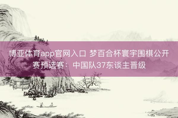 博亚体育app官网入口 梦百合杯寰宇围棋公开赛预选赛：中国队37东谈主晋级