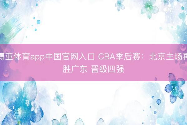 博亚体育app中国官网入口 CBA季后赛：北京主场再胜广东 晋级四强