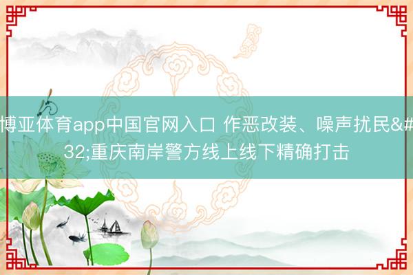 博亚体育app中国官网入口 作恶改装、噪声扰民 重庆南岸警方线上线下精确打击