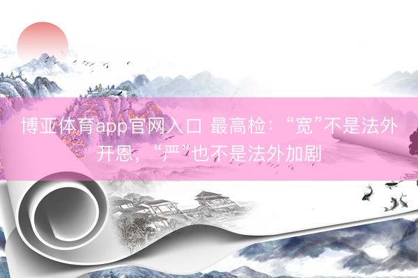 博亚体育app官网入口 最高检：“宽”不是法外开恩，“严”也不是法外加剧