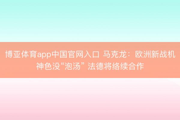 博亚体育app中国官网入口 马克龙:欧洲新战机神色没“泡汤” 法德将络续合作