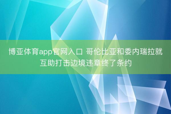 博亚体育app官网入口 哥伦比亚和委内瑞拉就互助打击边境违章终了条约