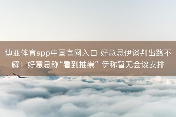 博亚体育app中国官网入口 好意思伊谈判出路不解：好意思称“看到推崇” 伊称暂无会谈安排