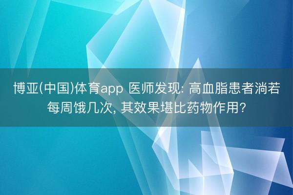 博亚(中国)体育app 医师发现: 高血脂患者淌若每周饿几次， 其效果堪比药物作用?