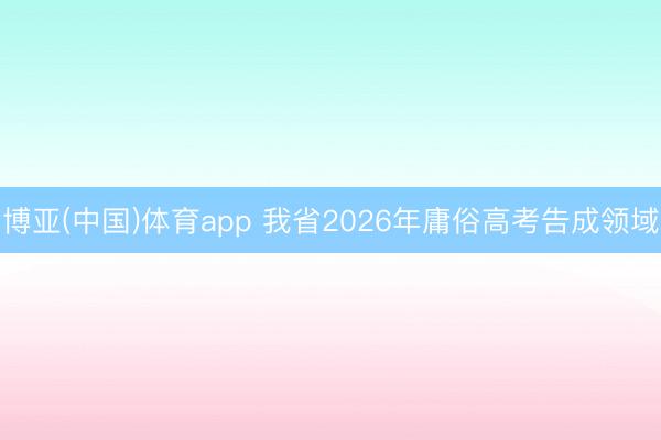 博亚(中国)体育app 我省2026年庸俗高考告成领域