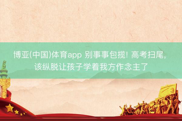 博亚(中国)体育app 别事事包揽! 高考扫尾, 该纵脱让孩子学着我方作念主了