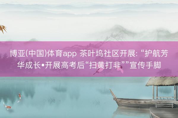 博亚(中国)体育app 茶叶坞社区开展: “护航芳华成长•开展高考后“扫黄打非””宣传手脚
