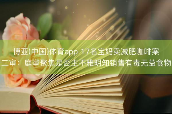 博亚(中国)体育app 17名宝妈卖减肥咖啡案二审:庭审聚焦是否主不雅明知销售有毒无益食物