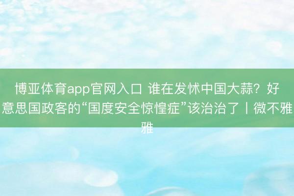 博亚体育app官网入口 谁在发怵中国大蒜？好意思国政客的“国度安全惊惶症”该治治了丨微不雅