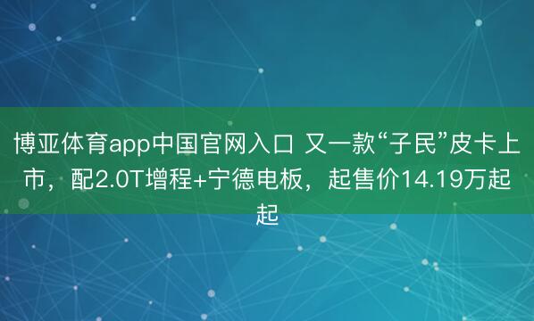 博亚体育app中国官网入口 又一款“子民”皮卡上市，配2.0T增程+宁德电板，起售价14.19万起