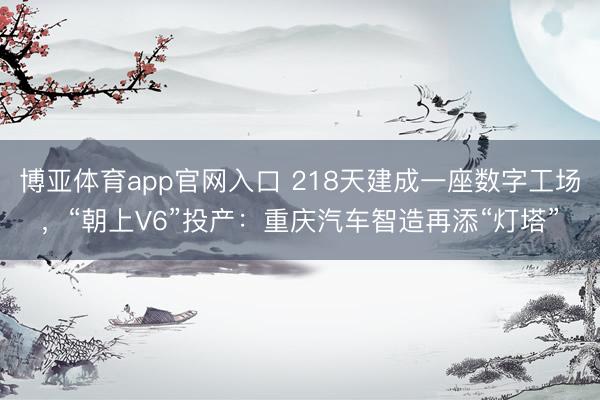 博亚体育app官网入口 218天建成一座数字工场，“朝上V6”投产：重庆汽车智造再添“灯塔”