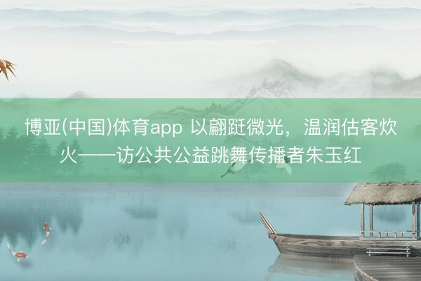 博亚(中国)体育app 以翩跹微光，温润估客炊火——访公共公益跳舞传播者朱玉红