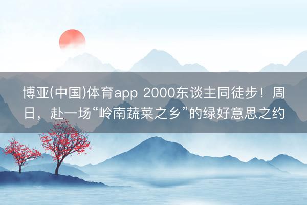 博亚(中国)体育app 2000东谈主同徒步！周日，赴一场“岭南蔬菜之乡”的绿好意思之约