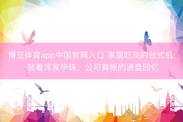 博亚体育app中国官网入口 家里吃灰的台式机: 装着浑家孕珠、公司算帐的通盘回忆