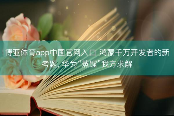 博亚体育app中国官网入口 鸿蒙千万开发者的新考题， 华为“蒸馏”我方求解