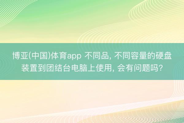 博亚(中国)体育app 不同品， 不同容量的硬盘装置到团结台电脑上使用， 会有问题吗?