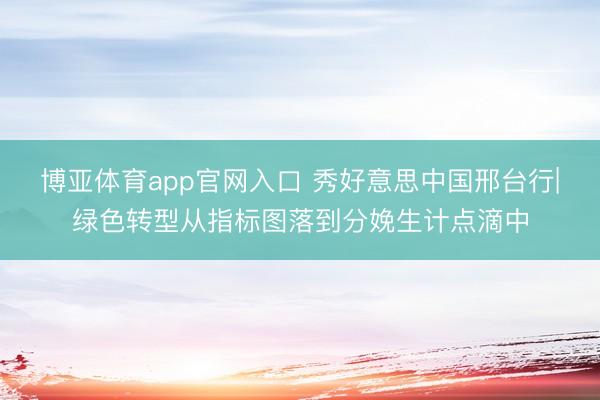 博亚体育app官网入口 秀好意思中国邢台行|绿色转型从指标图落到分娩生计点滴中