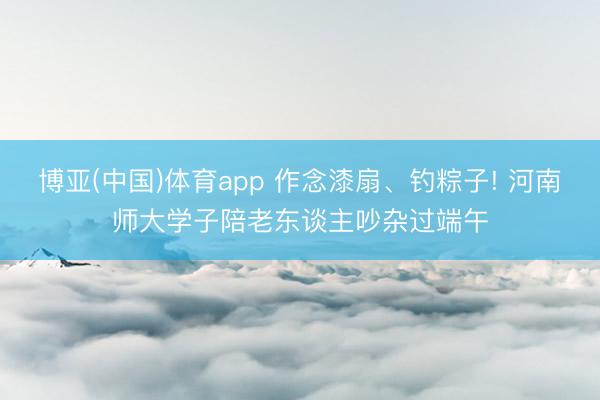 博亚(中国)体育app 作念漆扇、钓粽子! 河南师大学子陪老东谈主吵杂过端午