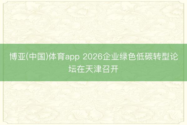 博亚(中国)体育app 2026企业绿色低碳转型论坛在天津召开