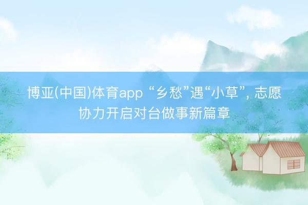 博亚(中国)体育app “乡愁”遇“小草”， 志愿协力开启对台做事新篇章