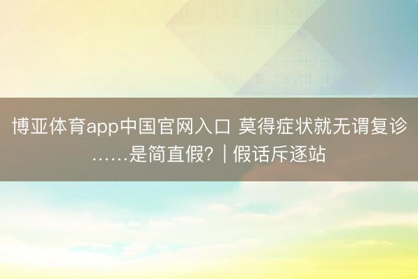 博亚体育app中国官网入口 莫得症状就无谓复诊……是简直假？| 假话斥逐站
