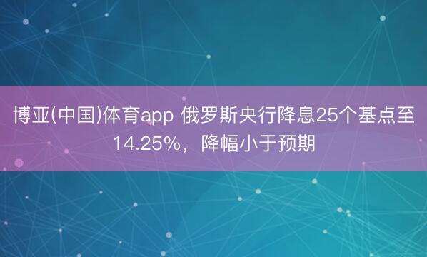 博亚(中国)体育app 俄罗斯央行降息25个基点至14.25%,降幅小于预期
