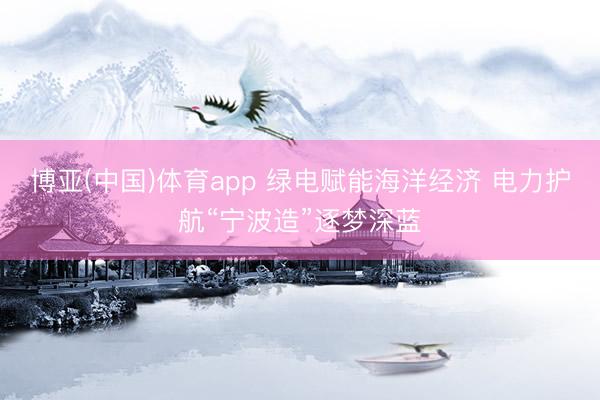 博亚(中国)体育app 绿电赋能海洋经济 电力护航“宁波造”逐梦深蓝