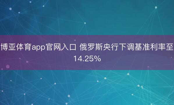 博亚体育app官网入口 俄罗斯央行下调基准利率至14.25%