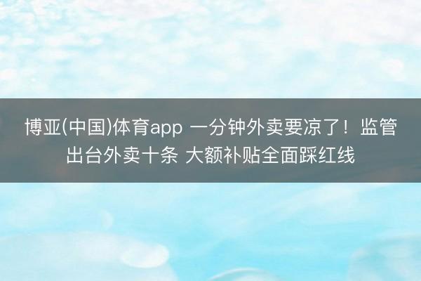 博亚(中国)体育app 一分钟外卖要凉了！监管出台外卖十条 大额补贴全面踩红线