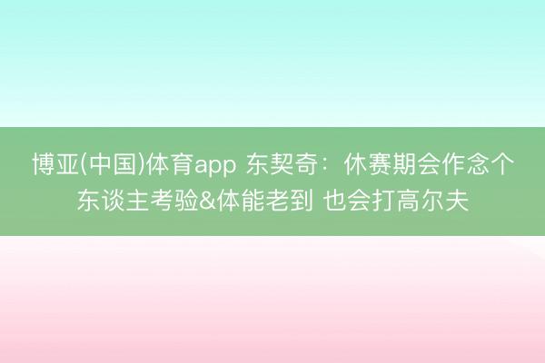 博亚(中国)体育app 东契奇:休赛期会作念个东谈主考验&体能老到 也会打高尔夫